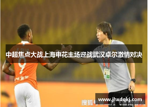 中超焦点大战上海申花主场迎战武汉卓尔激情对决