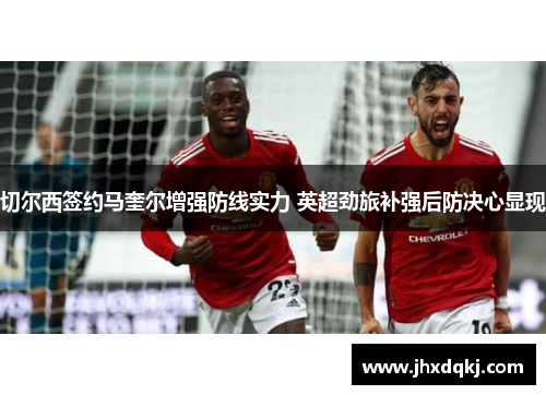 切尔西签约马奎尔增强防线实力 英超劲旅补强后防决心显现