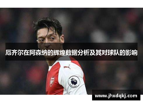 厄齐尔在阿森纳的辉煌数据分析及其对球队的影响