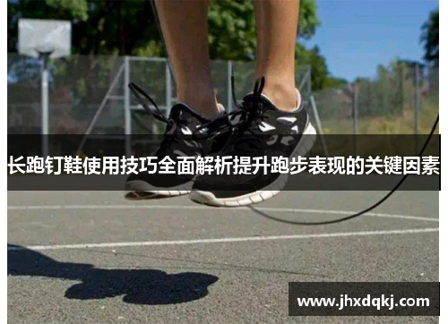 长跑钉鞋使用技巧全面解析提升跑步表现的关键因素